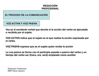 Redacción Profesional
MMP Diana Vaquero
REDACCIÓN
PROFESIONAL
EL PROCESO DE LA COMUNICACIÓN
Voz es el accidente verbal que denota si la acción del verbo es ejecutada
o recibida por el sujeto.
VOZ ACTIVA indica que el sujeto es el que realiza la acción expresada por
el verbo.
VOZ PASIVA expresa que es el sujeto quien recibe la acción
La voz pasiva se forma con el participio pasado o pasivo del verbo y un
tiempo del verbo ser (fuera, era, será) empleado como auxiliar.
VOZ ACTIVA Y VOZ PASIVA
 