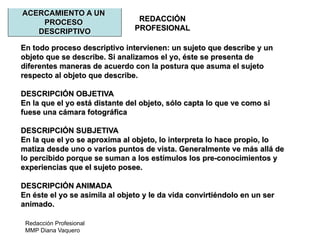Redacción Profesional
MMP Diana Vaquero
REDACCIÓN
PROFESIONAL
ACERCAMIENTO A UN
PROCESO
DESCRIPTIVO
En todo proceso descriptivo intervienen: un sujeto que describe y un
objeto que se describe. Si analizamos el yo, éste se presenta de
diferentes maneras de acuerdo con la postura que asuma el sujeto
respecto al objeto que describe.
DESCRIPCIÓN OBJETIVA
En la que el yo está distante del objeto, sólo capta lo que ve como si
fuese una cámara fotográfica
DESCRIPCIÓN SUBJETIVA
En la que el yo se aproxima al objeto, lo interpreta lo hace propio, lo
matiza desde uno o varios puntos de vista. Generalmente ve más allá de
lo percibido porque se suman a los estímulos los pre-conocimientos y
experiencias que el sujeto posee.
DESCRIPCIÓN ANIMADA
En éste el yo se asimila al objeto y le da vida convirtiéndolo en un ser
animado.
 