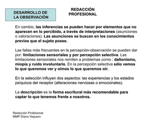 Redacción Profesional
MMP Diana Vaquero
REDACCIÓN
PROFESIONALDESARROLLO DE
LA OBSERVACIÓN
En cambio, las inferencias se pueden hacer por elementos que no
aparecen en lo percibido, a través de interpretaciones (asunciones
o valoraciones). Las asunciones se buscan en los conocimientos
previos que el sujeto posee.
Las fallas más frecuentes en la percepción-observación se pueden dar
por: limitaciones sensoriales y por percepción selectiva. Las
limitaciones sensoriales nos remiten a problemas como : daltonismo,
miopía y ruido involuntario. En la percepción selectiva sólo vemos
lo que queremos ver y oímos lo que queremos oír.
En la selección influyen dos aspectos: las experiencias y los estados
psíquicos del receptor (alteraciones nerviosas o emocionales).
La descripción es la forma escritural más recomendable para
captar lo que tenemos frente a nosotros.
 