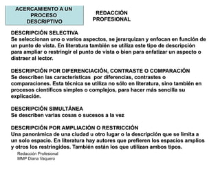 Redacción Profesional
MMP Diana Vaquero
REDACCIÓN
PROFESIONAL
ACERCAMIENTO A UN
PROCESO
DESCRIPTIVO
DESCRIPCIÓN SELECTIVA
Se seleccionan uno o varios aspectos, se jerarquizan y enfocan en función de
un punto de vista. En literatura también se utiliza este tipo de descripción
para ampliar o restringir el punto de vista o bien para enfatizar un aspecto o
distraer al lector.
DESCRIPCIÓN POR DIFERENCIACIÓN, CONTRASTE O COMPARACIÓN
Se describen las características por diferencias, contrastes o
comparaciones. Esta técnica se utiliza no sólo en literatura, sino también en
procesos científicos simples o complejos, para hacer más sencilla su
explicación.
DESCRIPCIÓN SIMULTÁNEA
Se describen varias cosas o sucesos a la vez
DESCRIPCIÓN POR AMPLIACIÓN O RESTRICCIÓN
Una panorámica de una ciudad u otro lugar o la descripción que se limita a
un solo espacio. En literatura hay autores que prefieren los espacios amplios
y otros los restringidos. También están los que utilizan ambos tipos.
 