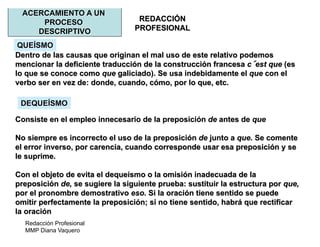Redacción Profesional
MMP Diana Vaquero
REDACCIÓN
PROFESIONAL
ACERCAMIENTO A UN
PROCESO
DESCRIPTIVO
Dentro de las causas que originan el mal uso de este relativo podemos
mencionar la deficiente traducción de la construcción francesa c est que (es
lo que se conoce como que galiciado). Se usa indebidamente el que con el
verbo ser en vez de: donde, cuando, cómo, por lo que, etc.
Consiste en el empleo innecesario de la preposición de antes de que
No siempre es incorrecto el uso de la preposición de junto a que. Se comente
el error inverso, por carencia, cuando corresponde usar esa preposición y se
le suprime.
Con el objeto de evita el dequeísmo o la omisión inadecuada de la
preposición de, se sugiere la siguiente prueba: sustituir la estructura por que,
por el pronombre demostrativo eso. Si la oración tiene sentido se puede
omitir perfectamente la preposición; si no tiene sentido, habrá que rectificar
la oración
QUEÍSMO
DEQUEÍSMO
 