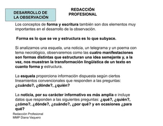 Redacción Profesional
MMP Diana Vaquero
REDACCIÓN
PROFESIONALDESARROLLO DE
LA OBSERVACIÓN
Los conceptos de forma y escritura también son dos elementos muy
importantes en el desarrollo de la observación.
Forma es lo que se ve y estructura es lo que subyace.
Si analizamos una esquela, una noticia, un telegrama y un poema con
tema necrológico, observaremos como las cuatro manifestaciones
son formas distintas que estructuran una idea semejante y, a la
vez, nos muestran la transformación lingüística de un texto en
cuanto forma y estructura.
La esquela proporciona información dispuesta según ciertos
lineamientos convencionales que responden a las preguntas:
¿cuándo?, ¿dónde?, ¿quién?
La noticia, por su carácter informativo es más amplia e incluye
datos que responden a las siguientes preguntas: ¿qué?, ¿quién?,
¿cómo?, ¿dónde?, ¿cuándo?, ¿por qué? y en ocasiones ¿para
qué?
 