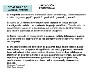 Redacción Profesional
MMP Diana Vaquero
REDACCIÓN
PROFESIONALDESARROLLO DE
LA OBSERVACIÓN
El telegrama transmite una información breve, sin embargo, también responde
a estas preguntas: ¿qué?, ¿quién?, ¿cuándo?, ¿cómo?, ¿dónde?.
El poema es una forma de comunicación literaria en la que el autor
transfigura la realidad por medio del lenguaje metafórico. Tiene la virtud de
la concreción, ya que en la poesía hay que leer más allá de la letra impresa
para intuir el significado en el universo de las imágenes.
La forma responde en cada ejemplo a: esquela, noticia, telegrama y poema.
La estructura a la disposición de los elementos lingüísticos y al manejo
del lenguaje.
El análisis textual es la detección de palabras clave en un escrito. Éstas
nos aclaran, por una parte, el significado del texto, y por otra, revelan la
base estructural sobre la que está construido el discurso. Las palabras se
clasifican en dos tipos: llenas y vacías. Las primeras (verbos, sustantivos,
adjetivos y adeverbios) tienen significado: las segundas (artículos,
conjunciones, preposiciones), tienen valor posicional y sirven como
enlaces.
 
