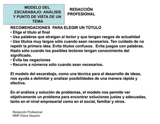 Redacción Profesional
MMP Diana Vaquero
REDACCIÓN
PROFESIONAL
MODELO DEL
ESCARABAJO: ANÁLISIS
Y PUNTO DE VISTA DE UN
TEMA
RECOMENDACIONES PARA ELEGIR UN TÚTULO
• Elige el título al final
• Usa palabras que atraigan al lector y que tengan rasgos de actualidad
• Usa títulos muy largos sólo cuando sean necesarios. Ten cuidado de no
repetir la primera idea. Evita títulos confusos. Evita juegos con palabras.
Hazlo sólo cuando los posibles lectores tengan conocimiento del
significado.
• Evita las negaciones
• Recurre a números sólo cuando sean necesarios.
El modelo del escarabajo, como una técnica para el desarrollo de ideas,
nos ayuda a delimitar y analizar posibilidades de una manera rápida y
efectiva.
En el análisis y solución de problemas, el modelo nos permite ver
objetivamente un problema para encontrar soluciones justas y adecuadas,
tanto en el nivel empresarial como en el social, familiar y otros.
 