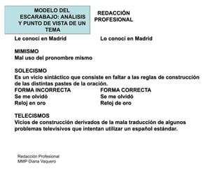 Redacción Profesional
MMP Diana Vaquero
REDACCIÓN
PROFESIONAL
MODELO DEL
ESCARABAJO: ANÁLISIS
Y PUNTO DE VISTA DE UN
TEMA
Le conocí en Madrid Lo conocí en Madrid
MIMISMO
Mal uso del pronombre mismo
SOLECISMO
Es un vicio sintáctico que consiste en faltar a las reglas de construcción
de las distintas pastes de la oración.
FORMA INCORRECTA FORMA CORRECTA
Se me olvidó Se me olvidó
Reloj en oro Reloj de oro
TELECISMOS
Vicios de construcción derivados de la mala traducción de algunos
problemas televisivos que intentan utilizar un español estándar.
 