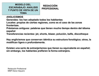Redacción Profesional
MMP Diana Vaquero
REDACCIÓN
PROFESIONAL
MODELO DEL
ESCARABAJO: ANÁLISIS
Y PUNTO DE VISTA DE UN
TEMA
ANGLICISMOS
Generales: los han adoptado todos los habitantes
Locales: propios de ciertas regiones, como es el caso de las zonas
fronterizas.
Préstamos antiguos: palabras que tienen mucho tiempo dentro del idioma
español
Transferencias recientes: jet, shorts, blazer, polución, bafle, discotheque
Hay anglicismos que conservan idéntica su estructura fonológica; otros, la
modifican ligera o profundamente.
Existen una serie de extranjerismos que tienen su equivalente en español;
sin embargo, los hablantes prefieren la forma extranjera.
 