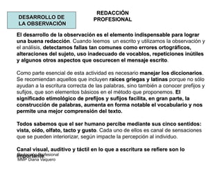Redacción Profesional
MMP Diana Vaquero
REDACCIÓN
PROFESIONALDESARROLLO DE
LA OBSERVACIÓN
El desarrollo de la observación es el elemento indispensable para lograr
una buena redacción. Cuando leemos un escrito y utilizamos la observación y
el análisis, detectamos fallas tan comunes como errores ortográficos,
alteraciones del sujeto, uso inadecuado de vocablos, repeticiones inútiles
y algunos otros aspectos que oscurecen el mensaje escrito.
Como parte esencial de esta actividad es necesario manejar los diccionarios.
Se recomiendan aquellos que incluyen raíces griegas y latinas porque no sólo
ayudan a la escritura correcta de las palabras, sino también a conocer prefijos y
sufijos, que son elementos básicos en el método que proponemos. El
significado etimológico de prefijos y sufijos facilita, en gran parte, la
construcción de palabras, aumenta en forma notable el vocabulario y nos
permite una mejor comprensión del texto.
Todos sabemos que el ser humano percibe mediante sus cinco sentidos:
vista, oído, olfato, tacto y gusto. Cada uno de ellos es canal de sensaciones
que se pueden interiorizar, según impacte la percepción al individuo.
Canal visual, auditivo y táctil en lo que a escritura se refiere son lo
importante.
 