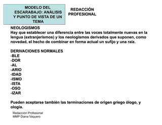 Redacción Profesional
MMP Diana Vaquero
REDACCIÓN
PROFESIONAL
MODELO DEL
ESCARABAJO: ANÁLISIS
Y PUNTO DE VISTA DE UN
TEMA
NEOLOGISMOS
Hay que establecer una diferencia entre las voces totalmente nuevas en la
lengua (extranjerismos) y los neologismos derivados que suponen, como
novedad, el hecho de combinar en forma actual un sufijo y una raíz.
DERIVACIONES NORMALES
-BLE
-DOR
-AL
-ARIO
-IDAD
-ISMO
-ISTA
-OSO
-IZAR
Pueden aceptarse también las terminaciones de origen griego ólogo, y
ología.
 