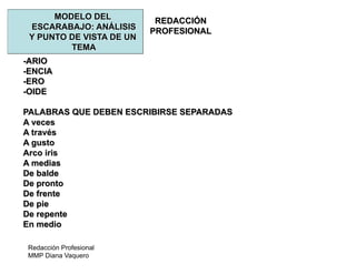 Redacción Profesional
MMP Diana Vaquero
REDACCIÓN
PROFESIONAL
MODELO DEL
ESCARABAJO: ANÁLISIS
Y PUNTO DE VISTA DE UN
TEMA
-ARIO
-ENCIA
-ERO
-OIDE
PALABRAS QUE DEBEN ESCRIBIRSE SEPARADAS
A veces
A través
A gusto
Arco iris
A medias
De balde
De pronto
De frente
De pie
De repente
En medio
 