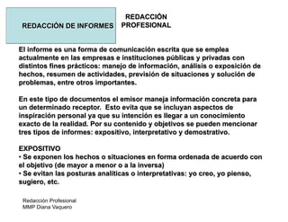 Redacción Profesional
MMP Diana Vaquero
REDACCIÓN
PROFESIONALREDACCIÓN DE INFORMES
El informe es una forma de comunicación escrita que se emplea
actualmente en las empresas e instituciones públicas y privadas con
distintos fines prácticos: manejo de información, análisis o exposición de
hechos, resumen de actividades, previsión de situaciones y solución de
problemas, entre otros importantes.
En este tipo de documentos el emisor maneja información concreta para
un determinado receptor. Esto evita que se incluyan aspectos de
inspiración personal ya que su intención es llegar a un conocimiento
exacto de la realidad. Por su contenido y objetivos se pueden mencionar
tres tipos de informes: expositivo, interpretativo y demostrativo.
EXPOSITIVO
• Se exponen los hechos o situaciones en forma ordenada de acuerdo con
el objetivo (de mayor a menor o a la inversa)
• Se evitan las posturas analíticas o interpretativas: yo creo, yo pienso,
sugiero, etc.
 