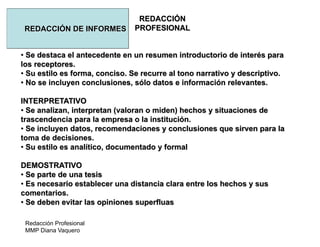 Redacción Profesional
MMP Diana Vaquero
REDACCIÓN
PROFESIONALREDACCIÓN DE INFORMES
• Se destaca el antecedente en un resumen introductorio de interés para
los receptores.
• Su estilo es forma, conciso. Se recurre al tono narrativo y descriptivo.
• No se incluyen conclusiones, sólo datos e información relevantes.
INTERPRETATIVO
• Se analizan, interpretan (valoran o miden) hechos y situaciones de
trascendencia para la empresa o la institución.
• Se incluyen datos, recomendaciones y conclusiones que sirven para la
toma de decisiones.
• Su estilo es analítico, documentado y formal
DEMOSTRATIVO
• Se parte de una tesis
• Es necesario establecer una distancia clara entre los hechos y sus
comentarios.
• Se deben evitar las opiniones superfluas
 