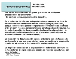 Redacción Profesional
MMP Diana Vaquero
REDACCIÓN
PROFESIONALREDACCIÓN DE INFORMES
• Se deben presentar todos los pasos que avalen las principales
proposiciones del documento.
• Su estilo es formal, argumentantivo, deductivo.
En la redacción de informes es importante tomar en cuenta los tipos de
escrito heredados del sistema retórico clásico –griegos y romanos_
porque son esenciales para la comprensión del vínculo que se establece
entre emisor y receptor, así como también para las partes del discurso. La
inventio –invención y/o documentación- la dispositio –disposición- y la
elocutio –elocución- siguen siendo las operaciones principales que se
advierten en el tema de cualquier escrito.
La invención y/o documentación hay que entenderla como la fase donde
se desarrolla la idea que se va a tratar, ya sea por medio de la imaginación
creadora o a través de la documentación en diversas fuentes.
La disposición consiste en la organización del material que se obtuvo en
la fase anterior. Siempre existe una especie de voluntad estructurante por
parte del autor.
 