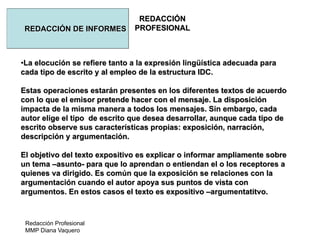 Redacción Profesional
MMP Diana Vaquero
REDACCIÓN
PROFESIONALREDACCIÓN DE INFORMES
•La elocución se refiere tanto a la expresión lingüística adecuada para
cada tipo de escrito y al empleo de la estructura IDC.
Estas operaciones estarán presentes en los diferentes textos de acuerdo
con lo que el emisor pretende hacer con el mensaje. La disposición
impacta de la misma manera a todos los mensajes. Sin embargo, cada
autor elige el tipo de escrito que desea desarrollar, aunque cada tipo de
escrito observe sus características propias: exposición, narración,
descripción y argumentación.
El objetivo del texto expositivo es explicar o informar ampliamente sobre
un tema –asunto- para que lo aprendan o entiendan el o los receptores a
quienes va dirigido. Es común que la exposición se relaciones con la
argumentación cuando el autor apoya sus puntos de vista con
argumentos. En estos casos el texto es expositivo –argumentatitvo.
 