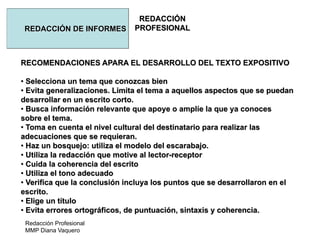 Redacción Profesional
MMP Diana Vaquero
REDACCIÓN
PROFESIONALREDACCIÓN DE INFORMES
RECOMENDACIONES APARA EL DESARROLLO DEL TEXTO EXPOSITIVO
• Selecciona un tema que conozcas bien
• Evita generalizaciones. Limita el tema a aquellos aspectos que se puedan
desarrollar en un escrito corto.
• Busca información relevante que apoye o amplíe la que ya conoces
sobre el tema.
• Toma en cuenta el nivel cultural del destinatario para realizar las
adecuaciones que se requieran.
• Haz un bosquejo: utiliza el modelo del escarabajo.
• Utiliza la redacción que motive al lector-receptor
• Cuida la coherencia del escrito
• Utiliza el tono adecuado
• Verifica que la conclusión incluya los puntos que se desarrollaron en el
escrito.
• Elige un título
• Evita errores ortográficos, de puntuación, sintaxis y coherencia.
 