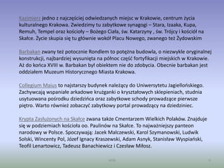 WSB 9
Kazimierz jedno z najczęściej odwiedzanych miejsc w Krakowie, centrum życia
kulturalnego Krakowa. Zwiedzimy tu zabytkowe synagogi – Stara, Izaaka, Kupa,
Remuh, Tempel oraz kościoły – Bożego Ciała, św. Katarzyny , św. Trójcy i kościół na
Skałce. Życie skupia się tu głównie wokół Placu Nowego, zwanego też Żydowskim
Barbakan zwany też potocznie Rondlem to potężna budowla, o niezwykle oryginalnej
konstrukcji, najbardziej wysunięta na północ część fortyfikacji miejskich w Krakowie.
Aż do końca XVIII w. Barbakan był obiektem nie do zdobycia. Obecnie barbakan jest
oddziałem Muzeum Historycznego Miasta Krakowa.
Collegium Maius to najstarszy budynek należący do Uniwersytetu Jagiellońskiego.
Zachywcają wspaniałe arkadowe krużganki o kryształowych sklepieniach, studnia
usytuowana pośrodku dziedzińca oraz zabytkowe schody prowadzące pierwsze
piętro. Warto również zobaczyć zabytkowy portal prowadzący na dziedziniec.
Krypta Zasłużonych na Skałce zwana także Cmentarzem Wielkich Polaków. Znajduje
się w podziemiach kościoła oo. Paulinów na Skałce. To najważniejszy panteon
narodowy w Polsce. Spoczywają: Jacek Malczewski, Karol Szymanowski, Ludwik
Solski, Wincenty Pol, Józef Ignacy Kraszewski, Adam Asnyk, Stanisław Wyspiański,
Teofil Lenartowicz, Tadeusz Banachiewicz i Czesław Miłosz.
 