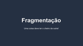Fragmentação
Uma coisa deve ter o cheiro da outra!
 