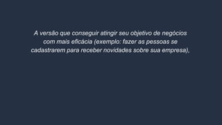 A versão que conseguir atingir seu objetivo de negócios
com mais eficácia (exemplo: fazer as pessoas se
cadastrarem para receber novidades sobre sua empresa),
VENCE!
 