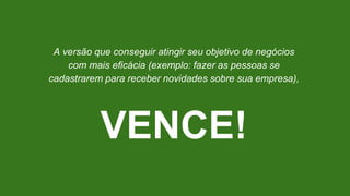A versão que conseguir atingir seu objetivo de negócios
com mais eficácia (exemplo: fazer as pessoas se
cadastrarem para receber novidades sobre sua empresa),
VENCE!
 