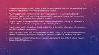 o Using technology to help students access, analyze, organize and share what they are learning and allow
students to independently locate appropriate tools for the task.
o Providing opportunities for students to become “creators as well as consumers of published
information” (Apple, 2008) by providing opportunities for creating and verifying their own entries in
collaborative sites and evaluating contributions of others.
o Engaging students in solving complex problems that require higher order thinking and application of
content and that result in new perspectives and solutions to problems.
o Providing opportunities for students to work collaborative as they gather information, solve problems,
share ideas, and generate new ideas.
o Developing life and career skills by creating opportunities for students to become self-directed learners
who take responsibility for their own learning and who learn how to work effectively with others.
o Helping students make connections between subjects, concepts and ideas and with others, including
those outside of the classroom.
 
