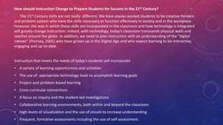 How should Instruction Change to Prepare Students for Success in the 21st Century?
The 21st Century skills are not really different. We have always wanted students to be creative thinkers
and problem solvers who have the skills necessary to function effectively in society and in the workplace.
However, the way in which these skills are incorporated in the classroom and how technology is integrated
will greatly change instruction. Indeed, with technology, today’s classroom transcends physical walls and
reaches around the globe. In addition, we need to plan instruction with an understanding of the “digital
natives” (Prensky, 2001) who have grown up in the Digital Age and who expect learning to be interactive,
engaging and up-to-date.
Instruction that meets the needs of today’s students will incorporate
• A variety of learning opportunities and activities
• The use of appropriate technology tools to accomplish learning goals
• Project-and problem-based learning
• Cross-curricular connections
• A focus on inquiry and the student-led investigations
• Collaborative learning environments, both within and beyond the classroom
• High levels of visualization and the use of visuals to increase understanding
• Frequent, formative assessments including the use of self-assessment.
 