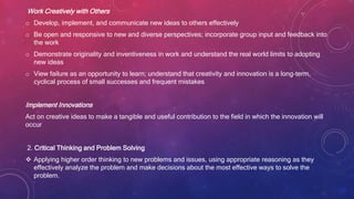 Work Creatively with Others
o Develop, implement, and communicate new ideas to others effectively
o Be open and responsive to new and diverse perspectives; incorporate group input and feedback into
the work
o Demonstrate originality and inventiveness in work and understand the real world limits to adopting
new ideas
o View failure as an opportunity to learn; understand that creativity and innovation is a long-term,
cyclical process of small successes and frequent mistakes
Implement Innovations
Act on creative ideas to make a tangible and useful contribution to the field in which the innovation will
occur
2. Critical Thinking and Problem Solving
 Applying higher order thinking to new problems and issues, using appropriate reasoning as they
effectively analyze the problem and make decisions about the most effective ways to solve the
problem.
 