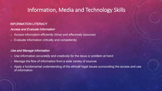 Information, Media and Technology Skills
INFORMATION LITERACY
Access and Evaluate Information
o Access information efficiently (time) and effectively (sources)
o Evaluate information critically and competently
Use and Manage Information
o Use information accurately and creatively for the issue or problem at hand
o Manage the flow of information from a wide variety of sources
o Apply a fundamental understanding of the ethical/ legal issues surrounding the access and use
of information
 