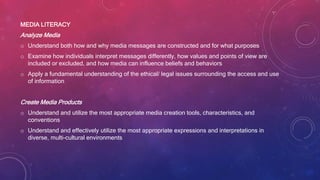 MEDIA LITERACY
Analyze Media
o Understand both how and why media messages are constructed and for what purposes
o Examine how individuals interpret messages differently, how values and points of view are
included or excluded, and how media can influence beliefs and behaviors
o Apply a fundamental understanding of the ethical/ legal issues surrounding the access and use
of information
Create Media Products
o Understand and utilize the most appropriate media creation tools, characteristics, and
conventions
o Understand and effectively utilize the most appropriate expressions and interpretations in
diverse, multi-cultural environments
 