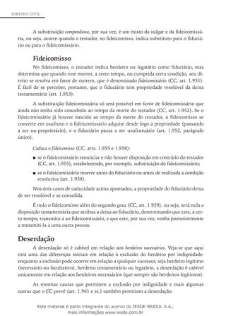 DIREITO CIVIL
A substituição compendiosa, por sua vez, é um misto da vulgar e da fideicomissá-
ria, ou seja, ocorre quando o testador, no fideicomisso, indica substituto para o fiduciá-
rio ou para o fideicomissário.
Fideicomisso
No fideicomisso, o testador indica herdeiro ou legatário como fiduciário, mas
determina que quando este morrer, a certo tempo, ou cumprida certa condição, seu di-
reito se resolva em favor de outrem, que é denominado fideicomissário (CC, art. 1.951).
É fácil de se perceber, portanto, que o fiduciário tem propriedade resolúvel da deixa
testamentária (art. 1.953).
A substituição fideicomissária só será possível em favor de fideicomissário que
ainda não tenha sido concebido ao tempo da morte do testador (CC, art. 1.952). Se o
fideicomissário já houver nascido ao tempo da morte do testador, o fideicomisso se
converte em usufruto e o fideicomissário adquire desde logo a propriedade (passando
a ser nu-proprietário), e o fiduciário passa a ser usufrutuário (art. 1.952, parágrafo
único).
Caduca o fideicomisso (CC, arts. 1.955 e 1.958):
se o fideicomissário renunciar e não houver disposição em contrário do testador■■
(CC, art. 1.955), estabelecendo, por exemplo, substituição do fideicomissário;
se o fideicomissário morrer antes do fiduciário ou antes de realizada a condição■■
resolutiva (art. 1.958).
Nos dois casos de caducidade acima apontados, a propriedade do fiduciário deixa
de ser resolúvel e se consolida.
É nulo o fideicomisso além do segundo grau (CC, art. 1.959), ou seja, será nula a
disposição testamentária que atribua a deixa ao fiduciário, determinando que este, a cer-
to tempo, transmita-a ao fideicomissário, e que este, por sua vez, venha posteriormente
a transmiti-la a uma outra pessoa.
Deserdação
A deserdação só é cabível em relação aos herdeiros necessários. Veja-se que aqui
está uma das diferenças iniciais em relação à exclusão do herdeiro por indignidade:
enquanto a exclusão pode ocorrer em relação a qualquer sucessor, seja herdeiro legítimo
(necessário ou facultativo), herdeiro testamentário ou legatário, a deserdação é cabível
unicamente em relação aos herdeiros necessários (que sempre são herdeiros legítimos).
As mesmas causas que permitem a exclusão por indignidade e mais algumas
outras que o CC prevê (art. 1.961 e ss.) também permitem a deserdação.
Este material é parte integrante do acervo do IESDE BRASIL S.A.,
mais informações www.iesde.com.br
 