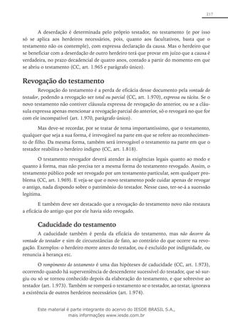 217
A deserdação é determinada pelo próprio testador, no testamento (e por isso
só se aplica aos herdeiros necessários, pois, quanto aos facultativos, basta que o
testamento não os contemple), com expressa declaração da causa. Mas o herdeiro que
se beneficiar com a deserdação de outro herdeiro terá que provar em juízo que a causa é
verdadeira, no prazo decadencial de quatro anos, contado a partir do momento em que
se abriu o testamento (CC, art. 1.965 e parágrafo único).
Revogação do testamento
Revogação do testamento é a perda de eficácia desse documento pela vontade do
testador, podendo a revogação ser total ou parcial (CC, art. 1.970), expressa ou tácita. Se o
novo testamento não contiver cláusula expressa de revogação do anterior, ou se a cláu-
sula expressa apenas mencionar a revogação parcial do anterior, só o revogará no que for
com ele incompatível (art. 1.970, parágrafo único).
Mas deve-se recordar, por se tratar de tema importantíssimo, que o testamento,
qualquer que seja a sua forma, é irrevogável na parte em que se refere ao reconhecimen-
to de filho. Da mesma forma, também será irrevogável o testamento na parte em que o
testador reabilita o herdeiro indigno (CC, art. 1.818).
O testamento revogador deverá atender às exigências legais quanto ao modo e
quanto à forma, mas não precisa ter a mesma forma do testamento revogado. Assim, o
testamento público pode ser revogado por um testamento particular, sem qualquer pro-
blema (CC, art. 1.969). E veja-se que o novo testamento pode cuidar apenas de revogar
o antigo, nada dispondo sobre o patrimônio do testador. Nesse caso, ter-se-á a sucessão
legítima.
E também deve ser destacado que a revogação do testamento novo não restaura
a eficácia do antigo que por ele havia sido revogado.
Caducidade do testamento
A caducidade também é perda da eficácia do testamento, mas não decorre da
vontade do testador e sim de circunstâncias de fato, ao contrário do que ocorre na revo-
gação. Exemplos: o herdeiro morre antes do testador, ou é excluído por indignidade, ou
renuncia à herança etc.
O rompimento do testamento é uma das hipóteses de caducidade (CC, art. 1.973),
ocorrendo quando há superveniência de descendente sucessível do testador, que só sur-
giu ou só se tornou conhecido depois da elaboração do testamento, e que sobrevive ao
testador (art. 1.973). Também se romperá o testamento se o testador, ao testar, ignorava
a existência de outros herdeiros necessários (art. 1.974).
Este material é parte integrante do acervo do IESDE BRASIL S.A.,
mais informações www.iesde.com.br
 