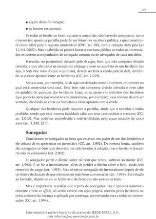 219
algum deles for incapaz;■■
se houver testamento.■■
Se todos os herdeiros forem capazes e concordes, não havendo testamento, tanto
o inventário quanto a partilha poderão ser feitos por escritura pública, a qual constitui-
rá título hábil para o registro imobiliário (CPC, art. 982, com a redação dada pela Lei
11.441/2007). Mas o tabelião só poderá lavrar a escritura pública se todos os interessa-
dos estiverem acompanhados de advogado comum ou de advogados de cada um deles.
Havendo, no patrimônio deixado pelo de cujus, bem que não comporte divisão
cômoda, e que não caiba na meação do cônjuge e nem no quinhão de um herdeiro (ou
seja, o bem vale mais do que o quinhão), deverá ser feita a venda judicial dele, dividin-
do-se o valor apurado entre os herdeiros (CC, art. 2.019).
Seria o caso, por exemplo, do de cujus ter deixado como único bem um terreno no
qual está construída uma casa. Esse bem não comporta divisão cômoda e nem cabe
no quinhão de qualquer dos herdeiros. Logo, salvo ajuste em contrário dos herdeiros
(que poderão optar por mantê-lo em condomínio, por exemplo), esse terreno deverá ser
vendido, dividindo-se entre os herdeiros o valor apurado com a venda.
Qualquer dos herdeiros pode requerer a partilha, ainda que o testador o tenha
proibido, sendo que essa mesma faculdade cabe aos seus cessionários e credores (CC,
art. 2.013). Mas pode ser estabelecida a indivisibilidade, pelo prazo máximo de cinco
anos (art. 1.320, §2.º).
Sonegados
Consideram-se sonegados os bens que estavam em poder de um dos herdeiros e
ele deixou de os apresentar no inventário (CC, art. 1.992). Da mesma forma, também
são sonegados os bens que deveriam ter sido levados à colação, mas o herdeiro donatá-
rio não os colacionou (art. 2.002).
O sonegador perde o direito sobre tal bem que tentou subtrair ao monte (CC,
art. 1.992). E se for o inventariante, além de perder o direito sobre o bem, ainda será
removido do cargo (art. 1.993). Mas só existe sonegação do inventariante depois de ele
ter feito a declaração de que não existem mais bens a inventariar (art. 1.996). Em relação
ao herdeiro, depois de ele se habilitar e declarar que não possui os bens.
Mas é importante ressaltar que a pena de sonegados não é aplicada automati-
camente e nem ex officio, só sendo cabível em ação própria, movida pelos herdeiros ou
pelos credores da herança e aplicada por sentença, aproveitando essa a todos os interes-
sados (CC, art. 1.994).
Este material é parte integrante do acervo do IESDE BRASIL S.A.,
mais informações www.iesde.com.br
 