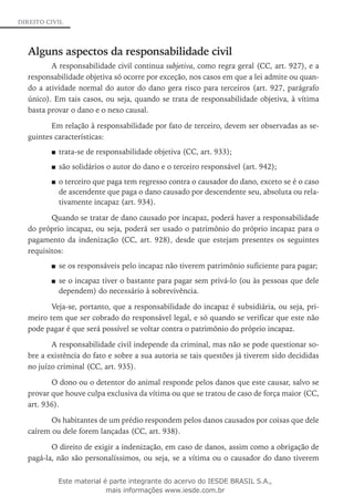 DIREITO CIVIL
Alguns aspectos da responsabilidade civil
A responsabilidade civil continua subjetiva, como regra geral (CC, art. 927), e a
responsabilidade objetiva só ocorre por exceção, nos casos em que a lei admite ou quan-
do a atividade normal do autor do dano gera risco para terceiros (art. 927, parágrafo
único). Em tais casos, ou seja, quando se trata de responsabilidade objetiva, à vítima
basta provar o dano e o nexo causal.
Em relação à responsabilidade por fato de terceiro, devem ser observadas as se-
guintes características:
trata-se de responsabilidade objetiva (CC, art. 933);■■
são solidários o autor do dano e o terceiro responsável (art. 942);■■
o terceiro que paga tem regresso contra o causador do dano, exceto se é o caso■■
de ascendente que paga o dano causado por descendente seu, absoluta ou rela-
tivamente incapaz (art. 934).
Quando se tratar de dano causado por incapaz, poderá haver a responsabilidade
do próprio incapaz, ou seja, poderá ser usado o patrimônio do próprio incapaz para o
pagamento da indenização (CC, art. 928), desde que estejam presentes os seguintes
requisitos:
se os responsáveis pelo incapaz não tiverem patrimônio suficiente para pagar;■■
se o incapaz tiver o bastante para pagar sem privá-lo (ou às pessoas que dele■■
dependem) do necessário à sobrevivência.
Veja-se, portanto, que a responsabilidade do incapaz é subsidiária, ou seja, pri-
meiro tem que ser cobrado do responsável legal, e só quando se verificar que este não
pode pagar é que será possível se voltar contra o patrimônio do próprio incapaz.
A responsabilidade civil independe da criminal, mas não se pode questionar so-
bre a existência do fato e sobre a sua autoria se tais questões já tiverem sido decididas
no juízo criminal (CC, art. 935).
O dono ou o detentor do animal responde pelos danos que este causar, salvo se
provar que houve culpa exclusiva da vítima ou que se tratou de caso de força maior (CC,
art. 936).
Os habitantes de um prédio respondem pelos danos causados por coisas que dele
caírem ou dele forem lançadas (CC, art. 938).
O direito de exigir a indenização, em caso de danos, assim como a obrigação de
pagá-la, não são personalíssimos, ou seja, se a vítima ou o causador do dano tiverem
Este material é parte integrante do acervo do IESDE BRASIL S.A.,
mais informações www.iesde.com.br
 