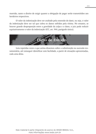 221
morrido, tanto o direito de exigir quanto a obrigação de pagar serão transmitidos aos
herdeiros respectivos.
O valor da indenização deve ser avaliado pela extensão do dano, ou seja, o valor
da indenização deve ser tal que cubra os danos sofridos pela vítima. No entanto, se
houver grande desproporção entre a gravidade da culpa e o dano, o juiz pode reduzir
equitativamente o valor da indenização (CC, art. 944, parágrafo único).
Dicas de Estudo
Leia repetidas vezes o que acima dissemos sobre a substituição na sucessão tes-
tamentária, até conseguir identificar com facilidade, a partir de situações apresentadas,
cada uma delas.
Este material é parte integrante do acervo do IESDE BRASIL S.A.,
mais informações www.iesde.com.br
 