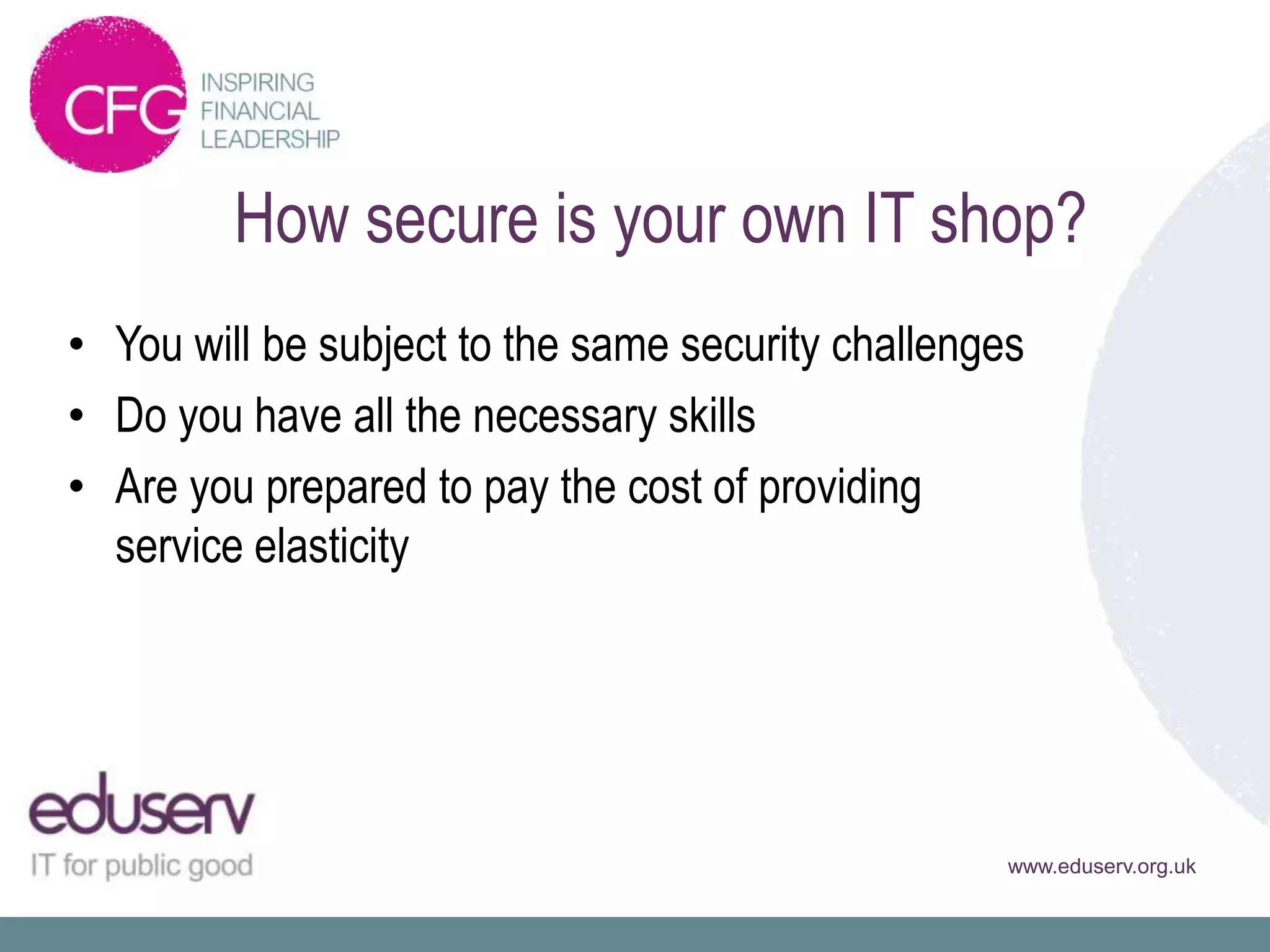 How secure is your own IT shop?
• You will be subject to the same security challenges
• Do you have all the necessary skills
• Are you prepared to pay the cost of providing
  service elasticity




                                                    www.eduserv.org.uk
 