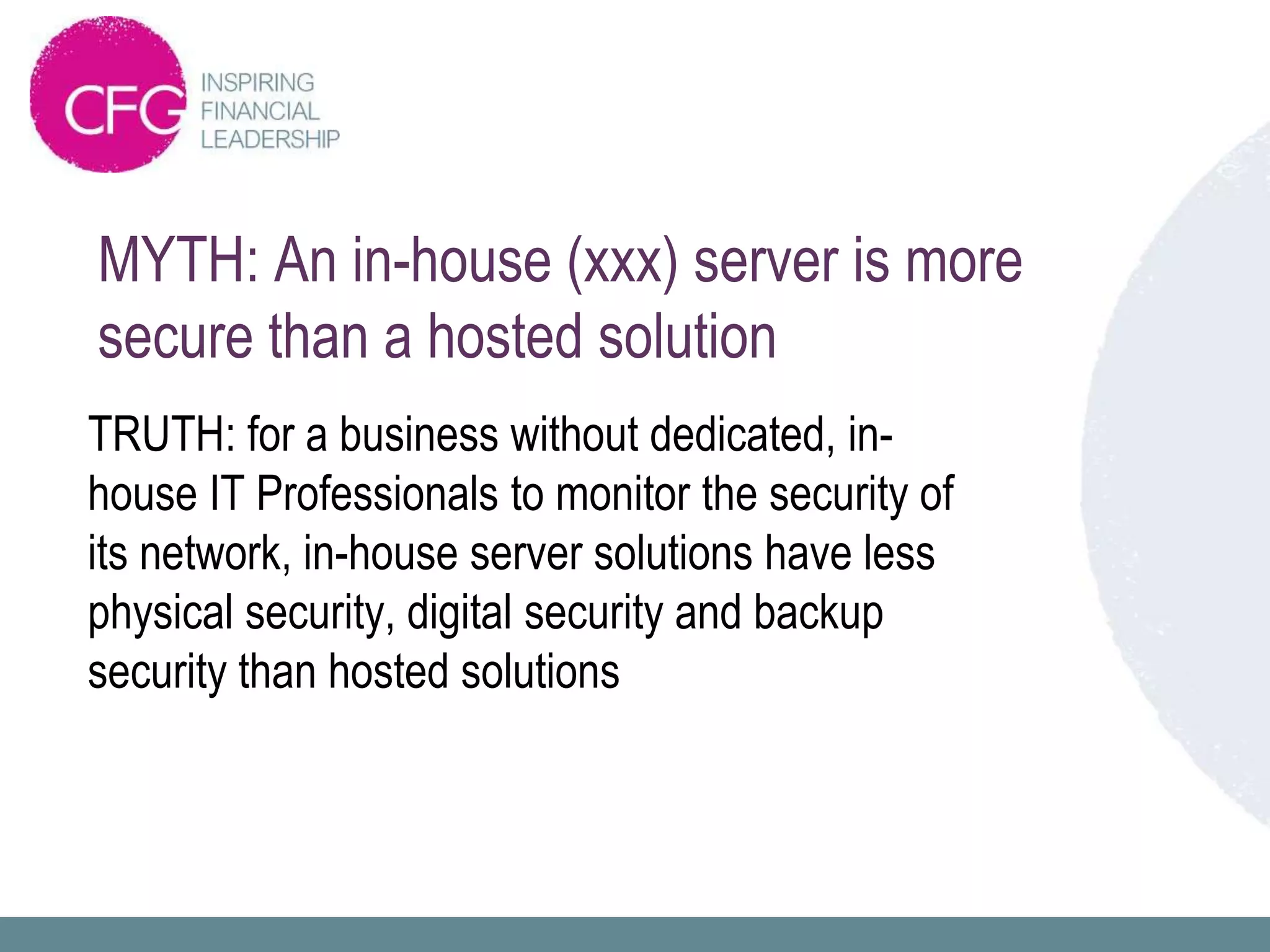 MYTH: An in-house (xxx) server is more
secure than a hosted solution
TRUTH: for a business without dedicated, in-
house IT Professionals to monitor the security of
its network, in-house server solutions have less
physical security, digital security and backup
security than hosted solutions
 