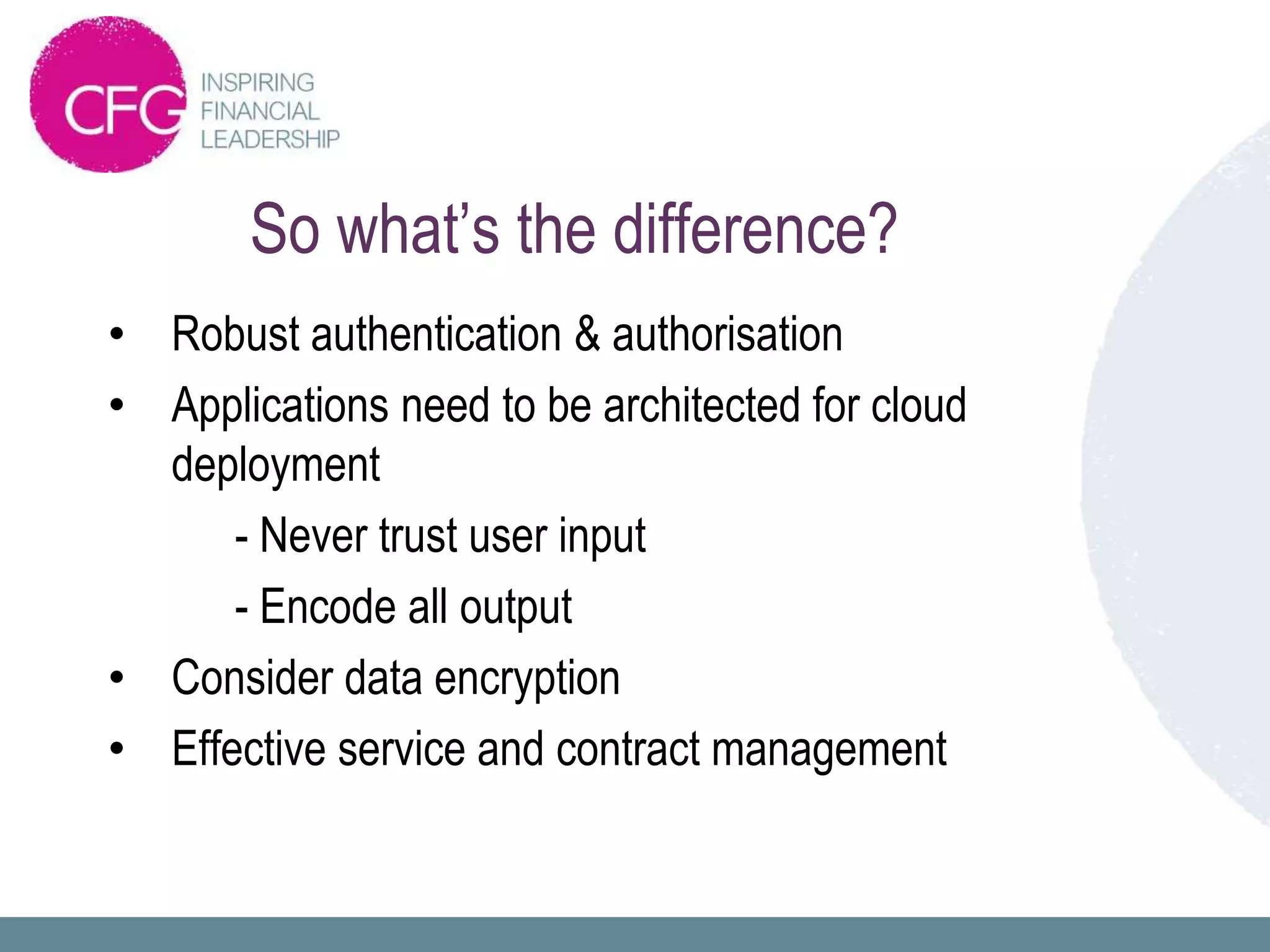 So what’s the difference?
• Robust authentication & authorisation
• Applications need to be architected for cloud
  deployment
      - Never trust user input
      - Encode all output
• Consider data encryption
• Effective service and contract management
 