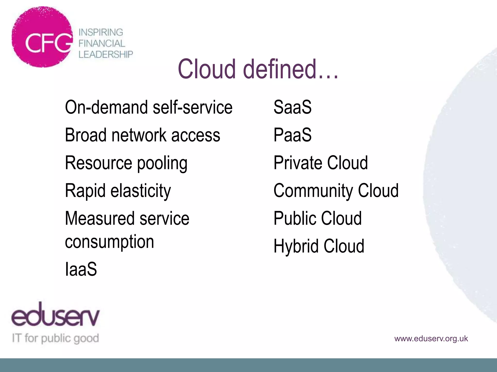 Cloud defined…
On-demand self-service   SaaS
Broad network access     PaaS
Resource pooling         Private Cloud
Rapid elasticity         Community Cloud
Measured service         Public Cloud
consumption              Hybrid Cloud
IaaS


                                       www.eduserv.org.uk
 
