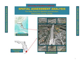 University of Southern California

                                           SPATIAL ASSESSMENT ANALYSIS
                          evallos




                                                                                                        M.Sc. GIS Program – GEOG 581 class
                                                      For State Road 874 Mainline reconstruction.
               dmundo M. Ze



                                                              Miami-Dade County, Florida.
Presented by: Ed




                                         State of Florida




                                    Miami-Dade
                                      County
                                                                                  State Road 874


                                                                                                    1
 