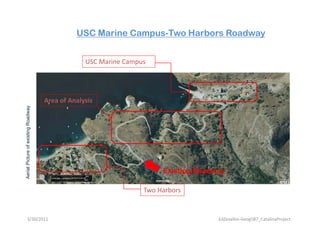 USC Marine Campus-Two Harbors Roadway


                                                 USC Marine Campus




                                    Area of Analysis
                  xisting Roadway
Aeria Picture of ex             y




                                                                      Existing Roadway
    al




                                                                 Two Harbors


        3/30/2011                                                                   EdZevallos‐Geog587_CatalinaProject
 