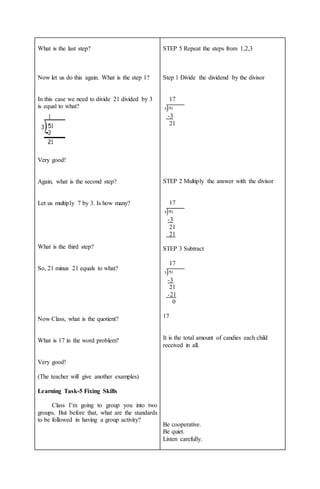 What is the last step?
Now let us do this again. What is the step 1?
In this case we need to divide 21 divided by 3
is equal to what?
Very good!
Again, what is the second step?
Let us multiply 7 by 3. Is how many?
What is the third step?
So, 21 minus 21 equals to what?
Now Class, what is the quotient?
What is 17 in the word problem?
Very good!
(The teacher will give another examples)
Learning Task-5 Fixing Skills
Class I’m going to group you into two
groups. But before that, what are the standards
to be followed in having a group activity?
STEP 5 Repeat the steps from 1,2,3
Step 1 Divide the dividend by the divisor
17
-3
21
STEP 2 Multiply the answer with the divisor
17
-3
21
21
STEP 3 Subtract
17
-3
21
-21
0
17
It is the total amount of candies each child
received in all.
Be cooperative.
Be quiet.
Listen carefully.
 