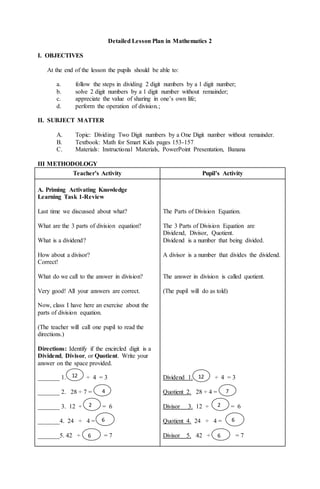 Detailed Lesson Plan in Mathematics 2
I. OBJECTIVES
At the end of the lesson the pupils should be able to:
a. follow the steps in dividing 2 digit numbers by a 1 digit number;
b. solve 2 digit numbers by a 1 digit number without remainder;
c. appreciate the value of sharing in one’s own life;
d. perform the operation of division.;
II. SUBJECT MATTER
A. Topic: Dividing Two Digit numbers by a One Digit number without remainder.
B. Textbook: Math for Smart Kids pages 153-157
C. Materials: Instructional Materials, PowerPoint Presentation, Banana
III METHODOLOGY
Teacher’s Activity Pupil’s Activity
A. Priming Activating Knowledge
Learning Task 1-Review
Last time we discussed about what?
What are the 3 parts of division equation?
What is a dividend?
How about a divisor?
Correct!
What do we call to the answer in division?
Very good! All your answers are correct.
Now, class I have here an exercise about the
parts of division equation.
(The teacher will call one pupil to read the
directions.)
Directions: Identify if the encircled digit is a
Dividend, Divisor, or Quotient. Write your
answer on the space provided.
_______ 1. ÷ 4 = 3
_______ 2. 28 ÷ 7 =
_______ 3. 12 ÷ = 6
_______4. 24 ÷ 4 =
_______5. 42 ÷ = 7
The Parts of Division Equation.
The 3 Parts of Division Equation are
Dividend, Divisor, Quotient.
Dividend is a number that being divided.
A divisor is a number that divides the dividend.
The answer in division is called quotient.
(The pupil will do as told)
Dividend 1. ÷ 4 = 3
Quotient 2. 28 ÷ 4 =
Divisor 3. 12 ÷ = 6
Quotient 4. 24 ÷ 4 =
Divisor 5. 42 ÷ = 7
12
di
git
nu
m
be
rs
by
a
1
di
git
nu
m
12
di
git
nu
m
be
rs
by
a
1
di
git
nu
m
2
m
be
r
wi
th
ou
t
re
m
4
nu
4
nu
m
be
r
wi
th
ou
t
re
m
ai
6
m
be
r
wit
ho
ut
re
4
nu
6
m
be
r
wi
th
4
nu
2
m
be
r
wi
th
ou
t
re
m
4
nu
7
77
47
7n
u
m
be
r
wi
th
ou
t
6
m
be
r
wit
ho
ut
re
4
nu
6
m
be
r
wi
th
4
nu
 