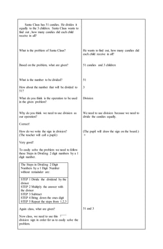 Santa Claus has 51 candies. He divides it
equally to the 3 children. Santa Claus wants to
find out , how many candies did each child
receive in all?
What is the problem of Santa Claus?
Based on the problem, what are given?
What is the number to be divided?
How about the number that will be divided to
51?
What do you think is the operation to be used
in the given problem?
Why do you think we need to use division as
our operation?
Correct!
How do we write the sign in division?
(The teacher will call a pupil.)
Very good!
To easily solve the problem we need to follow
these Steps in Dividing 2 digit numbers by a 1
digit number.
The Steps in Dividing 2 Digit
Numbers by a 1 Digit Number
without remainder are:
STEP 1 Divide the dividend by the
divisor
STEP 2 Multiply the answer with
the divisor
STEP 3 Subtract
STEP 4 Bring down the ones digit
STEP 5 Repeat the steps from 1,2,3
Again class, what are given?
Now class, we need to use this
division sign in order for us to easily solve the
problem.
He wants to find out, how many candies did
each child receive in all?
51 candies and 3 children
51
3
Division
We need to use division because we need to
divide the candies equally.
(The pupil will draw the sign on the board.)
÷
51 and 3
 