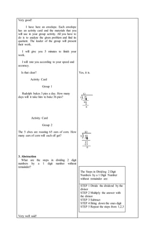 Very good!
I have here an envelope. Each envelope
has an activity card and the materials that you
will use in your group activity. All you have to
do is to analyze the given problem and find its
quotient. The leader of the group will present
their work.
I will give you 5 minutes to finish your
work.
I will rate you according to your speed and
accuracy.
Is that clear?
Activity Card
Group 1
Rudolph bakes 3 pies a day. How many
days will it take him to bake 36 pies?
Activity Card
Group 2
The 5 elves are roasting 65 ears of corn. How
many ears of corn will each elf get?
3. Abstraction
What are the steps in dividing 2 digit
numbers by a 1 digit number without
remainder?
Very well said!
Yes, it is.
The Steps in Dividing 2 Digit
Numbers by a 1 Digit Number
without remainder are:
STEP 1 Divide the dividend by the
divisor
STEP 2 Multiply the answer with
the divisor
STEP 3 Subtract
STEP 4 Bring down the ones digit
STEP 5 Repeat the steps from 1,2,3
 