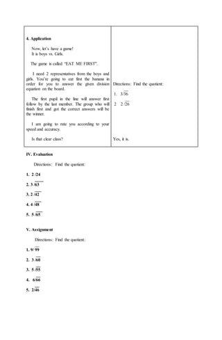 4. Application
Now, let’s have a game!
It is boys vs. Girls.
The game is called “EAT ME FIRST”.
I need 2 representatives from the boys and
girls. You’re going to eat first the banana in
order for you to answer the given division
equation on the board.
The first pupil in the line will answer first
follow by the last member. The group who will
finish first and got the correct answers will be
the winner.
I am going to rate you according to your
speed and accuracy.
Is that clear class?
Directions: Find the quotient:
__
1. 3/36
__
2 2 /26
Yes, it is.
IV. Evaluation
Directions: Find the quotient:
1. 2 /24
____
2. 3 /63
___
3. 2 /42
___
4. 4 /48
___
5. 5 /65
V. Assignment
Directions: Find the quotient:
__
1. 9/ 99
__
2. 3 /60
__
3. 5 /55
__
4. 6/66
__
5. 2/46
 