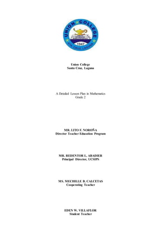 Union College
Santa Cruz, Laguna
A Detailed Lesson Plan in Mathematics
Grade 2
MR. LITO F. NOROÑA
Director Teacher Education Program
MR. REDENTOR L. ABADIER
Principal Director, UCSIPS
MS. MECHILLE B. CALCETAS
Cooperating Teacher
EDEN W. VILLAFLOR
Student Teacher
 