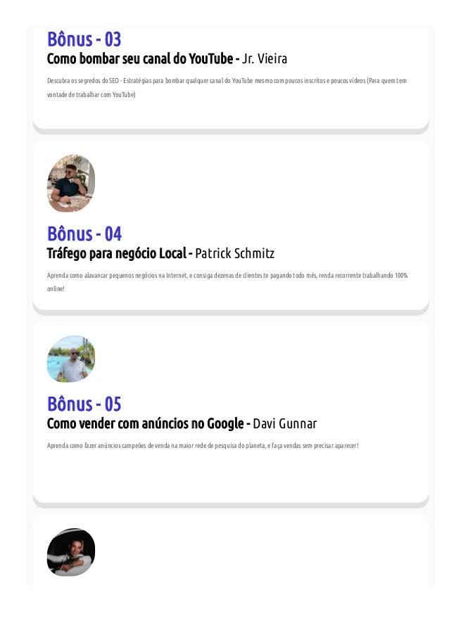 Bônus - 03
Como bombar seu canal do YouTube - Jr. Vieira
Descubra os segredos do SEO - Estratégias para bombar qualquer canal do YouTube mesmo com poucos inscritos e poucos vídeos (Para quem tem
vontade de trabalhar com YouTube)
Bônus - 04
Tráfego para negócio Local - Patrick Schmitz
Aprenda como alavancar pequenos negócios na Internet, e consiga dezenas de clientes te pagando todo mês, renda recorrente trabalhando 100%
online!
Bônus - 05
Como vender com anúncios no Google - Davi Gunnar
Aprenda como fazer anúncios campeões de venda na maior rede de pesquisa do planeta, e faça vendas sem precisar aparecer!
 