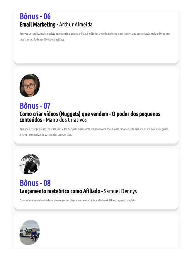 Bônus - 06
Email Marketing - Arthur Almeida
Torne-se um pro ssional completo aprendendo a gerenciar listas de clientes e venda muito mais por manter uma comunicação mais próxima com
seus clientes. Tudo isso 100% automatizado.
Bônus - 07
Como criar vídeos (Nuggets) que vendem - O poder dos pequenos
conteúdos - Mano dos Criativos
Aprenda a criar pequenos conteúdos em vídeo que podem alavancar e muito suas vendas nas redes sociais, e te ajudar a criar uma estratégia de
longo prazo consistente para vender todos os dias.
Bônus - 08
Lançamento meteórico como A liado - Samuel Dennys
Como criar uma avalanche de vendas em poucos dias com essa estratégia pro ssional. O Passo a passo completo.
 