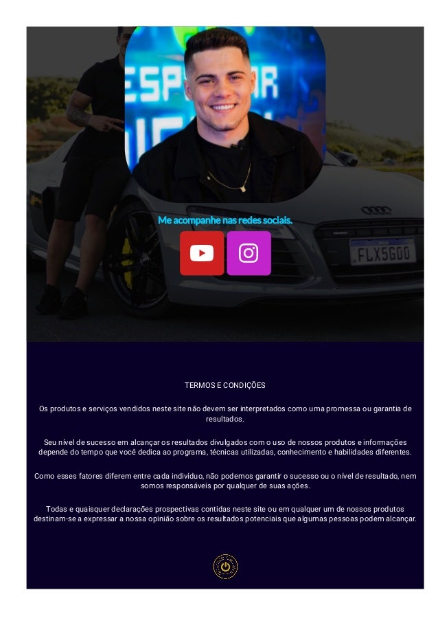 Me acompanhe nas redes sociais.
 
TERMOS E CONDIÇÕES
Os produtos e serviços vendidos neste site não devem ser interpretados como uma promessa ou garantia de
resultados.
Seu nível de sucesso em alcançar os resultados divulgados com o uso de nossos produtos e informações
depende do tempo que você dedica ao programa, técnicas utilizadas, conhecimento e habilidades diferentes.
Como esses fatores diferem entre cada indivíduo, não podemos garantir o sucesso ou o nível de resultado, nem
somos responsáveis por qualquer de suas ações.
Todas e quaisquer declarações prospectivas contidas neste site ou em qualquer um de nossos produtos
destinam-se a expressar a nossa opinião sobre os resultados potenciais que algumas pessoas podem alcançar.
 