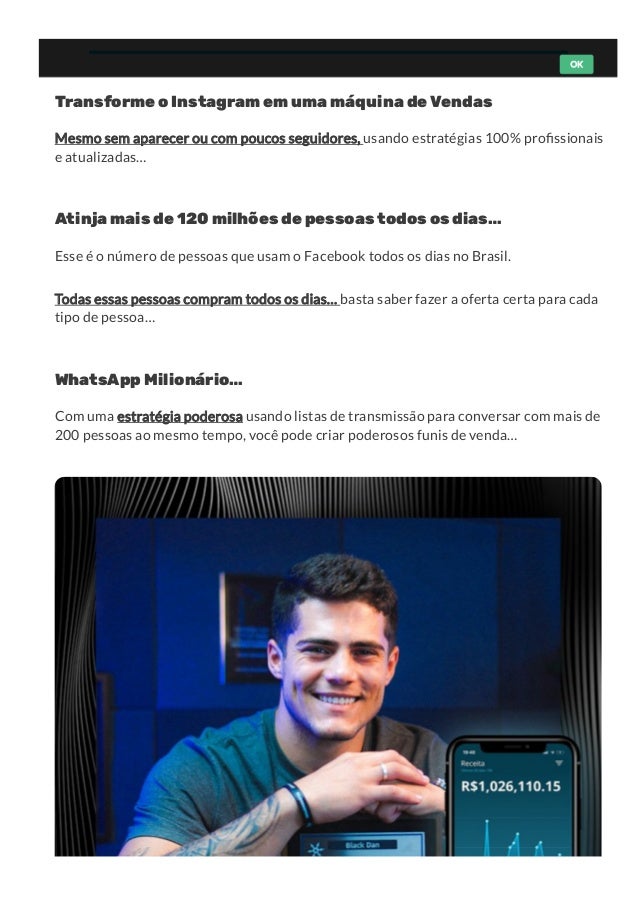 Transforme o Instagram em uma máquina de Vendas
Mesmo sem aparecer ou com poucos seguidores, usando estratégias 100% pro ssionais
e atualizadas…
Atinja mais de 120 milhões de pessoas todos os dias…
Esse é o número de pessoas que usam o Facebook todos os dias no Brasil. 
Todas essas pessoas compram todos os dias… basta saber fazer a oferta certa para cada
tipo de pessoa…
WhatsApp Milionário…
Com uma estratégia poderosa usando listas de transmissão para conversar com mais de
200 pessoas ao mesmo tempo, você pode criar poderosos funis de venda…
OK
 