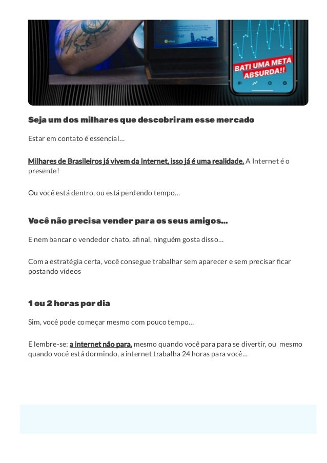Seja um dos milhares que descobriram esse mercado
Estar em contato é essencial…
Milhares de Brasileiros já vivem da Internet, isso já é uma realidade. A Internet é o
presente!
Ou você está dentro, ou está perdendo tempo…
Você não precisa vender para os seus amigos…
E nem bancar o vendedor chato, a nal, ninguém gosta disso…
Com a estratégia certa, você consegue trabalhar sem aparecer e sem precisar car
postando vídeos
1 ou 2 horas por dia
Sim, você pode começar mesmo com pouco tempo…
E lembre-se: a internet não para, mesmo quando você para para se divertir, ou  mesmo
quando você está dormindo, a internet trabalha 24 horas para você…
Quem sou eu, e como eu posso te ajudar...
 