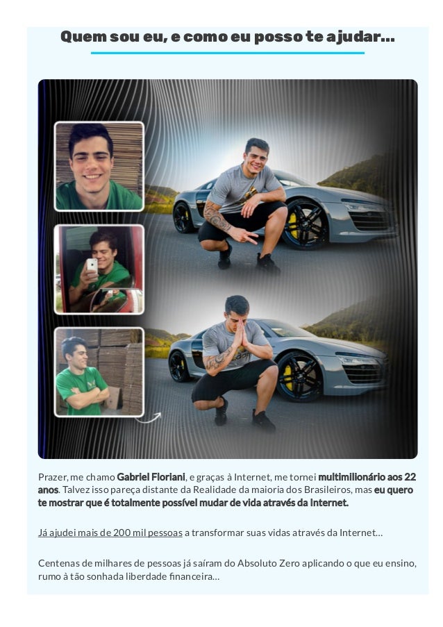 Quem sou eu, e como eu posso te ajudar...
Prazer, me chamo Gabriel Floriani, e graças à Internet, me tornei multimilionário aos 22
anos. Talvez isso pareça distante da Realidade da maioria dos Brasileiros, mas eu quero
te mostrar que é totalmente possível mudar de vida através da Internet.
Já ajudei mais de 200 mil pessoas a transformar suas vidas através da Internet…
Centenas de milhares de pessoas já saíram do Absoluto Zero aplicando o que eu ensino,
rumo à tão sonhada liberdade nanceira…
 